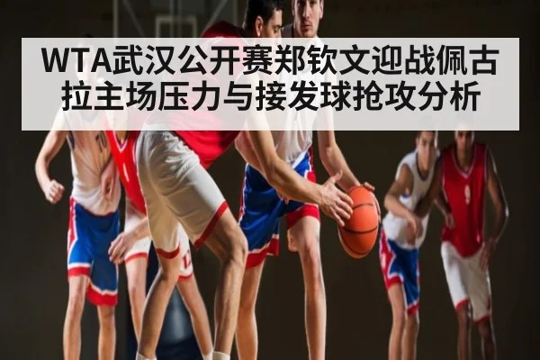WTA武汉公开赛郑钦文迎战佩古拉主场压力与接发球抢攻分析 - kaiyun